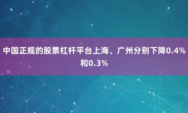 中国正规的股票杠杆平台上海、广州分别下降0.4%和0.3%