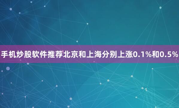 手机炒股软件推荐北京和上海分别上涨0.1%和0.5%