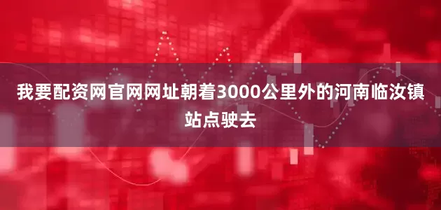 我要配资网官网网址朝着3000公里外的河南临汝镇站点驶去