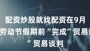 配资炒股就找配资在9月1日劳动节假期前“完成”贸易谈判