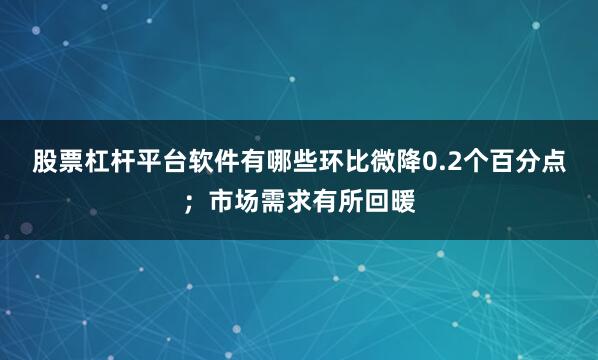 股票杠杆平台软件有哪些环比微降0.2个百分点；市场需求有所回暖