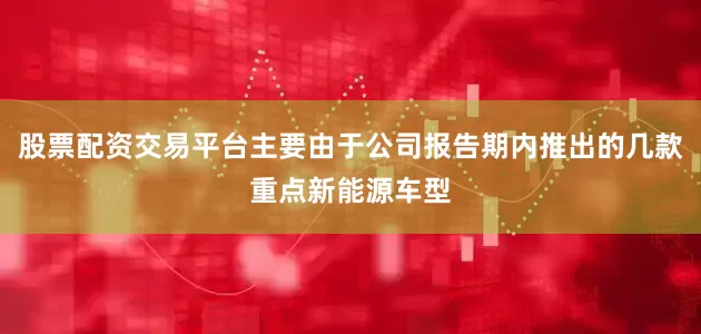股票配资交易平台主要由于公司报告期内推出的几款重点新能源车型