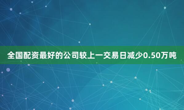 全国配资最好的公司较上一交易日减少0.50万吨