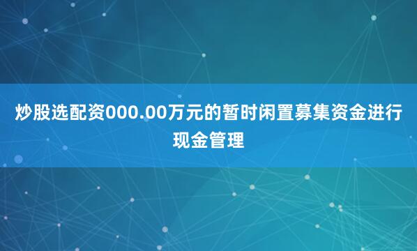 炒股选配资000.00万元的暂时闲置募集资金进行现金管理