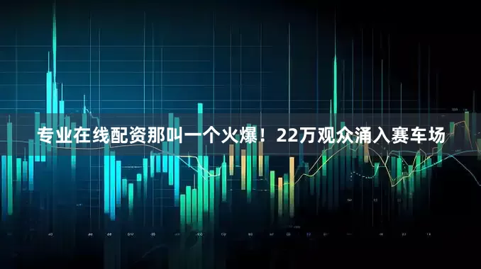 专业在线配资那叫一个火爆！22万观众涌入赛车场