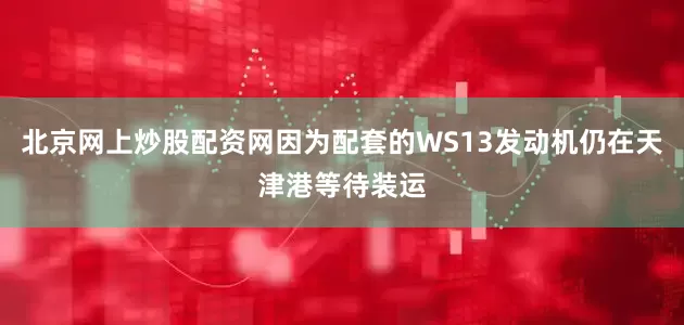 北京网上炒股配资网因为配套的WS13发动机仍在天津港等待装运