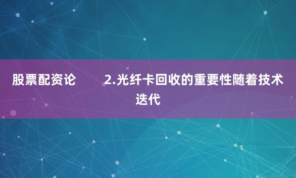 股票配资论 2.光纤卡回收的重要性随着技术迭代