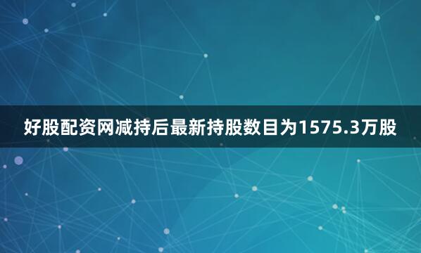 好股配资网减持后最新持股数目为1575.3万股