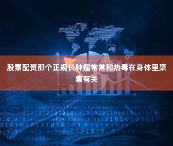 股票配资那个正规长肿瘤常常和热毒在身体里聚集有关