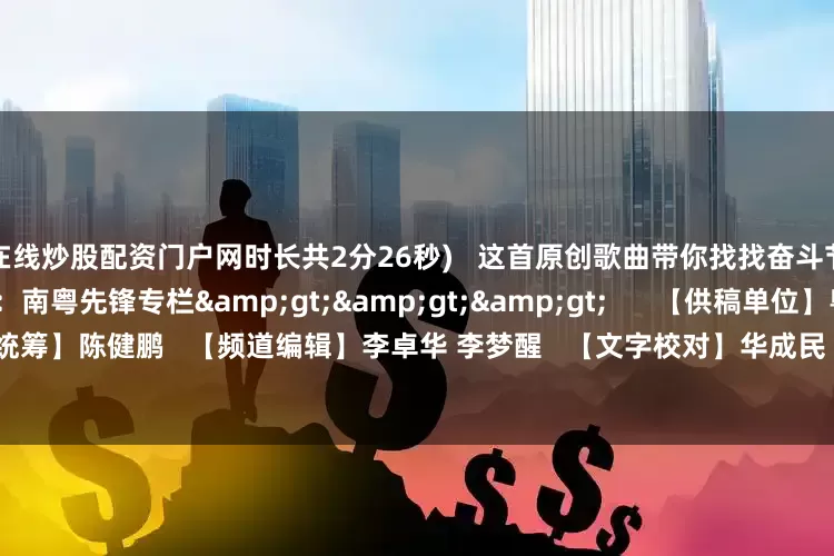 在线炒股配资门户网时长共2分26秒)   这首原创歌曲带你找找奋斗节拍      更多精彩内容：南粤先锋专栏>>>      【供稿单位】粤讲粤政 连山组工   【栏目统筹】陈健鹏   【频道编辑】李卓华 李梦醒   【文字校对】华成民   【值班主编】蒋玉 刘树强   【文章来源】南方杂志党建频道