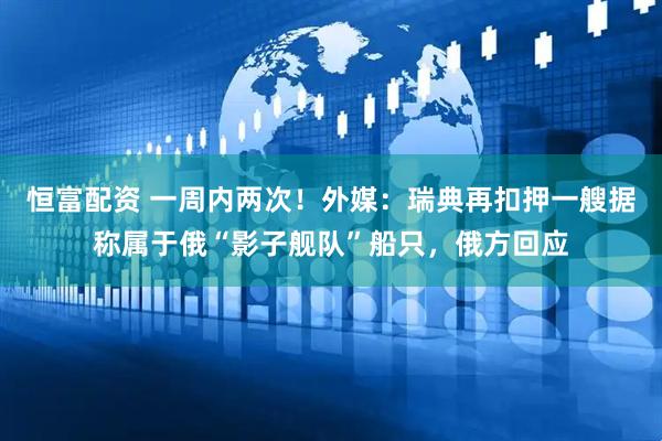 恒富配资 一周内两次！外媒：瑞典再扣押一艘据称属于俄“影子舰队”船只，俄方回应