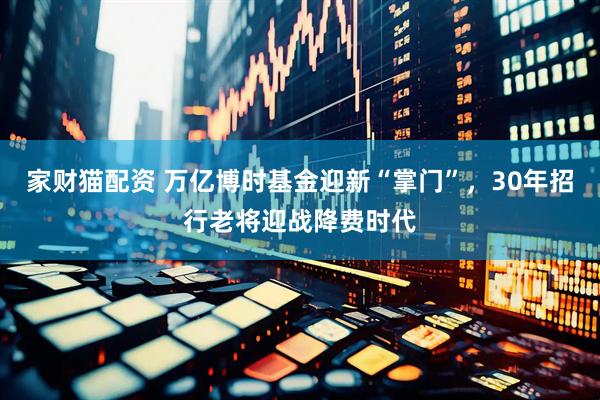 家财猫配资 万亿博时基金迎新“掌门”，30年招行老将迎战降费时代
