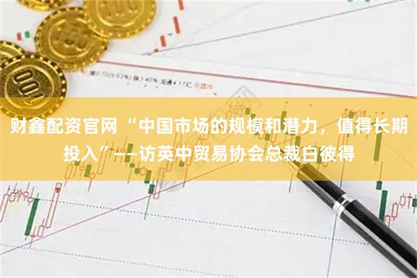 财鑫配资官网 “中国市场的规模和潜力，值得长期投入”——访英中贸易协会总裁白彼得
