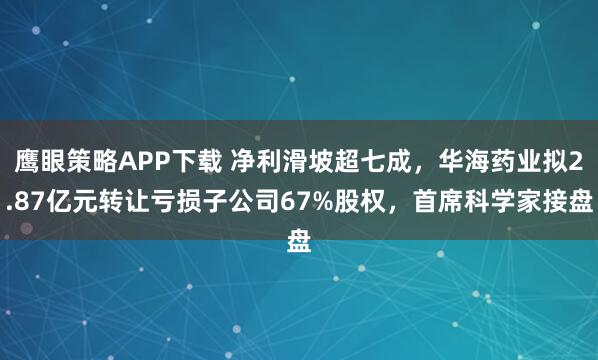 鹰眼策略APP下载 净利滑坡超七成，华海药业拟2.87亿元转让亏损子公司67%股权，首席科学家接盘