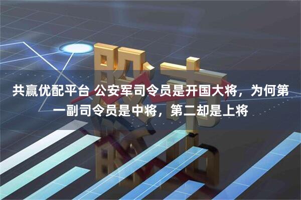 共赢优配平台 公安军司令员是开国大将，为何第一副司令员是中将，第二却是上将