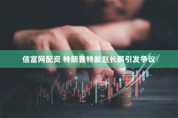 信富网配资 特朗普特赦赵长鹏引发争议
