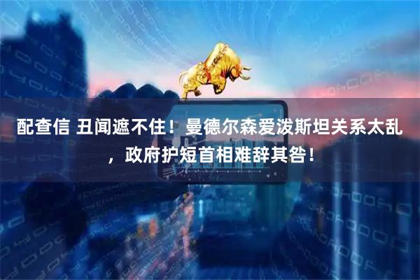 配查信 丑闻遮不住！曼德尔森爱泼斯坦关系太乱，政府护短首相难辞其咎！