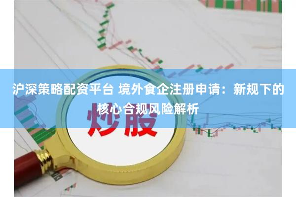 沪深策略配资平台 境外食企注册申请：新规下的核心合规风险解析