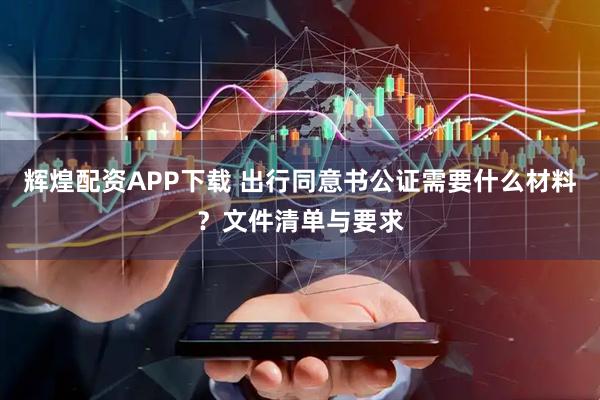 辉煌配资APP下载 出行同意书公证需要什么材料？文件清单与要求
