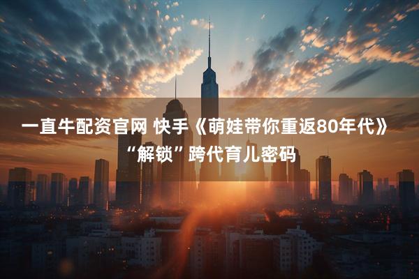 一直牛配资官网 快手《萌娃带你重返80年代》 “解锁”跨代育儿密码