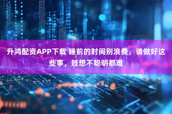 升鸿配资APP下载 睡前的时间别浪费，请做好这些事，娃想不聪明都难