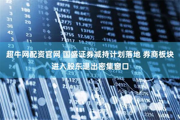 超牛网配资官网 国盛证券减持计划落地 券商板块进入股东退出密集窗口