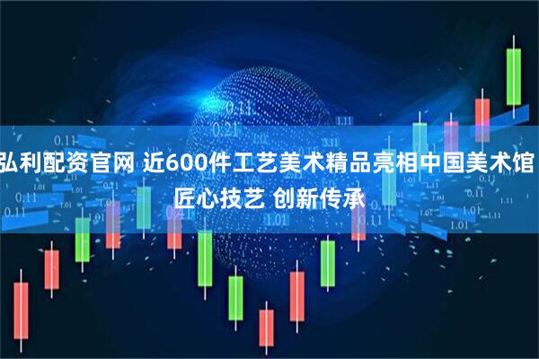 弘利配资官网 近600件工艺美术精品亮相中国美术馆：匠心技艺 创新传承