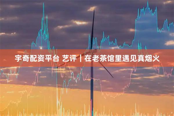 宇奇配资平台 艺评｜在老茶馆里遇见真烟火