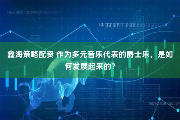 鑫海策略配资 作为多元音乐代表的爵士乐，是如何发展起来的？