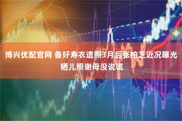 博兴优配官网 备好寿衣遗照3月后张柏芝近况曝光 晒儿照谢母没说谎