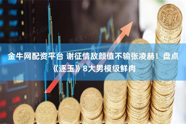 金牛网配资平台 谢征情敌颜值不输张凌赫！盘点《逐玉》8大男模级鲜肉
