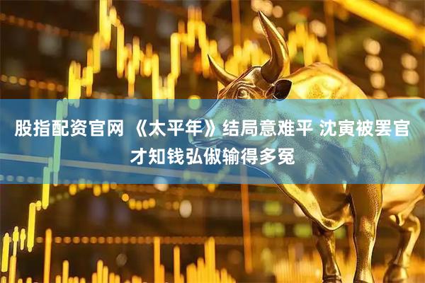 股指配资官网 《太平年》结局意难平 沈寅被罢官才知钱弘俶输得多冤