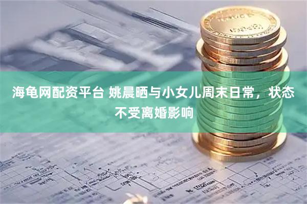 海龟网配资平台 姚晨晒与小女儿周末日常，状态不受离婚影响