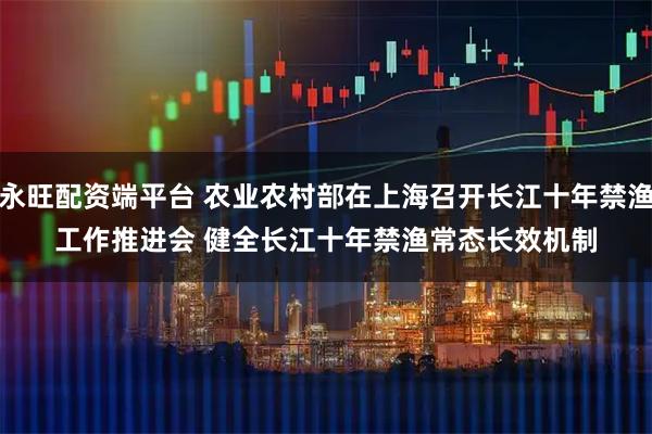 永旺配资端平台 农业农村部在上海召开长江十年禁渔工作推进会 健全长江十年禁渔常态长效机制