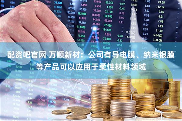 配资吧官网 万顺新材：公司有导电膜、纳米银膜等产品可以应用于柔性材料领域