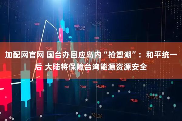加配网官网 国台办回应岛内“抢塑潮”：和平统一后 大陆将保障台湾能源资源安全