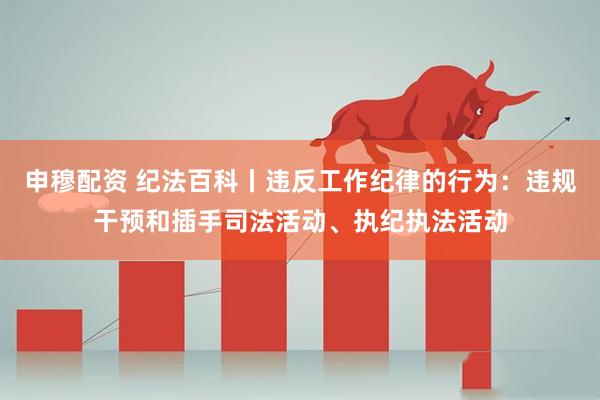 申穆配资 纪法百科丨违反工作纪律的行为：违规干预和插手司法活动、执纪执法活动