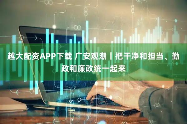 越大配资APP下载 广安观潮丨把干净和担当、勤政和廉政统一起来