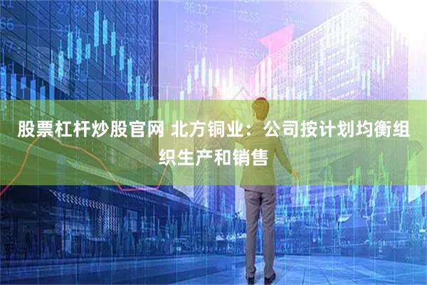 股票杠杆炒股官网 北方铜业：公司按计划均衡组织生产和销售