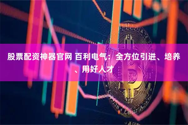 股票配资神器官网 百利电气：全方位引进、培养、用好人才