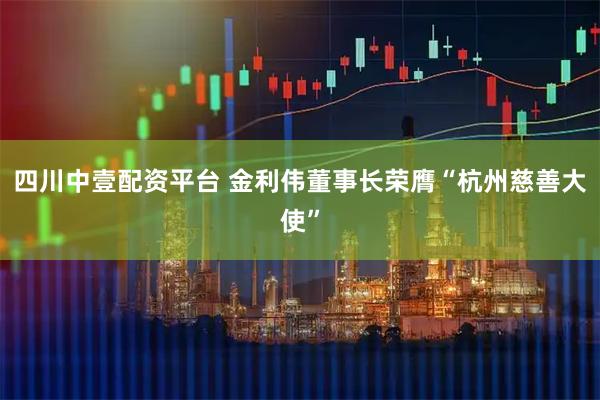四川中壹配资平台 金利伟董事长荣膺“杭州慈善大使”