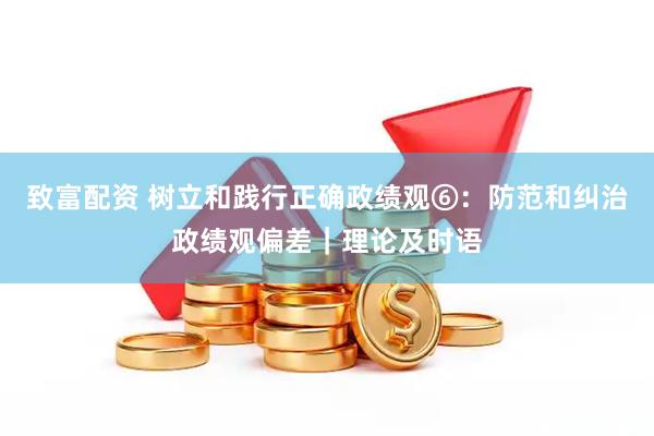 致富配资 树立和践行正确政绩观⑥：防范和纠治政绩观偏差｜理论及时语