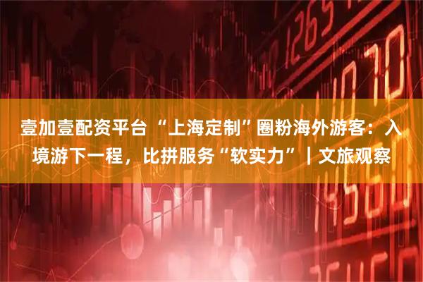 壹加壹配资平台 “上海定制”圈粉海外游客：入境游下一程，比拼服务“软实力”｜文旅观察