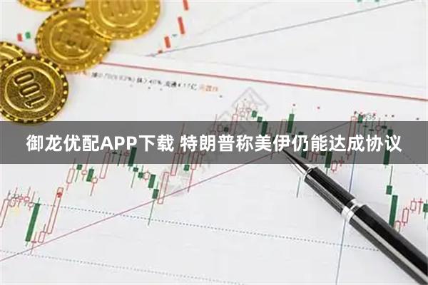御龙优配APP下载 特朗普称美伊仍能达成协议