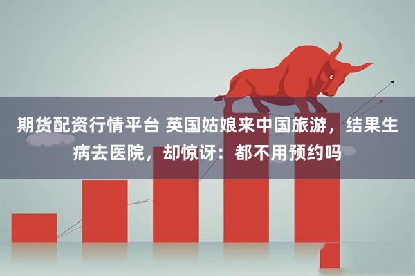期货配资行情平台 英国姑娘来中国旅游，结果生病去医院，却惊讶：都不用预约吗