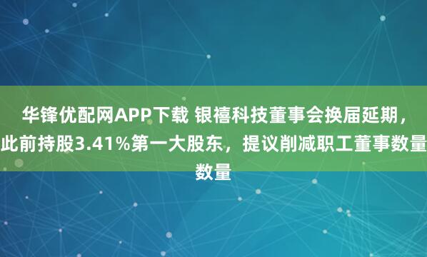 华锋优配网APP下载 银禧科技董事会换届延期，此前持股3.41%第一大股东，提议削减职工董事数量