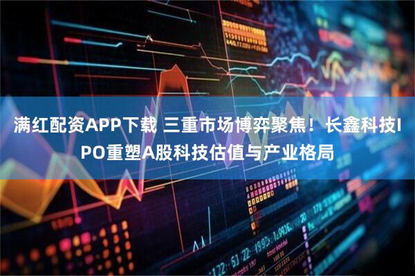 满红配资APP下载 三重市场博弈聚焦！长鑫科技IPO重塑A股科技估值与产业格局